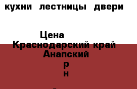 кухни, лестницы, двери. › Цена ­ 100 - Краснодарский край, Анапский р-н, Анапа г. Мебель, интерьер » Кухни. Кухонная мебель   